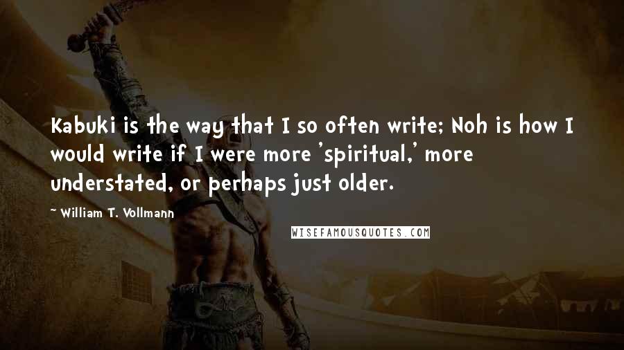 William T. Vollmann quotes: Kabuki is the way that I so often write; Noh is how I would write if I were more 'spiritual,' more understated, or perhaps just older.