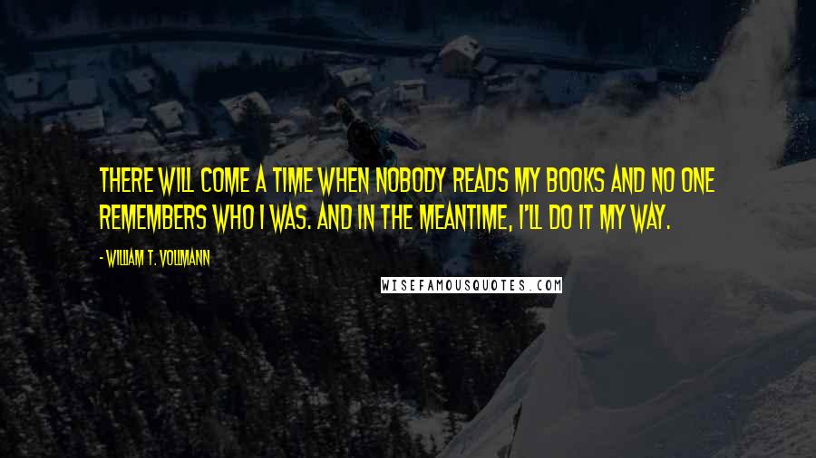 William T. Vollmann quotes: There will come a time when nobody reads my books and no one remembers who I was. And in the meantime, I'll do it my way.