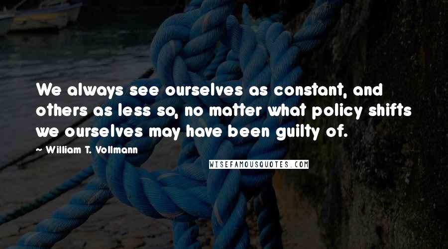 William T. Vollmann quotes: We always see ourselves as constant, and others as less so, no matter what policy shifts we ourselves may have been guilty of.