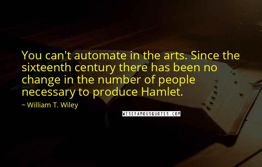 William T. Wiley quotes: You can't automate in the arts. Since the sixteenth century there has been no change in the number of people necessary to produce Hamlet. William T. Wiley quotes: You can't automate in the arts. Since the sixteenth century there has been no change in the number of people necessary to produce Hamlet.