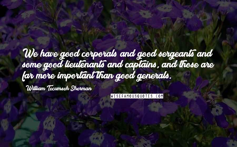 William Tecumseh Sherman quotes: We have good corporals and good sergeants and some good lieutenants and captains, and those are far more important than good generals.