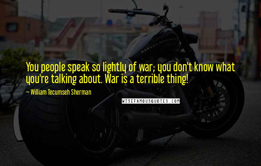 William Tecumseh Sherman quotes: You people speak so lightly of war; you don't know what you're talking about. War is a terrible thing!