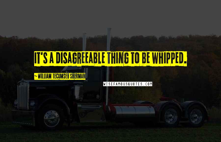 William Tecumseh Sherman quotes: It's a disagreeable thing to be whipped.