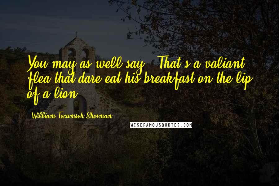 William Tecumseh Sherman quotes: You may as well say, 'That's a valiant flea that dare eat his breakfast on the lip of a lion.