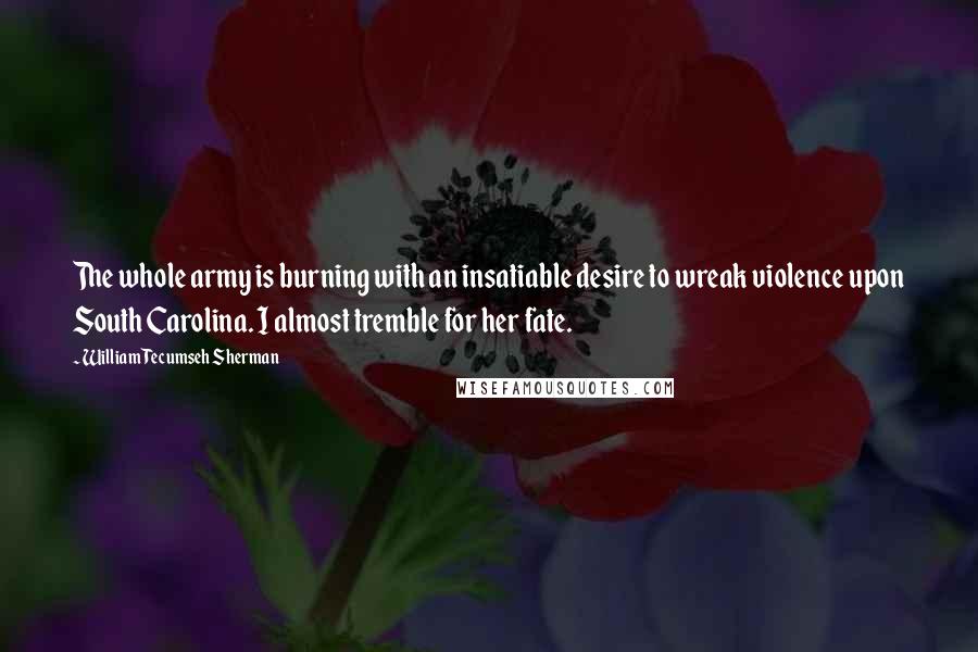 William Tecumseh Sherman quotes: The whole army is burning with an insatiable desire to wreak violence upon South Carolina. I almost tremble for her fate.