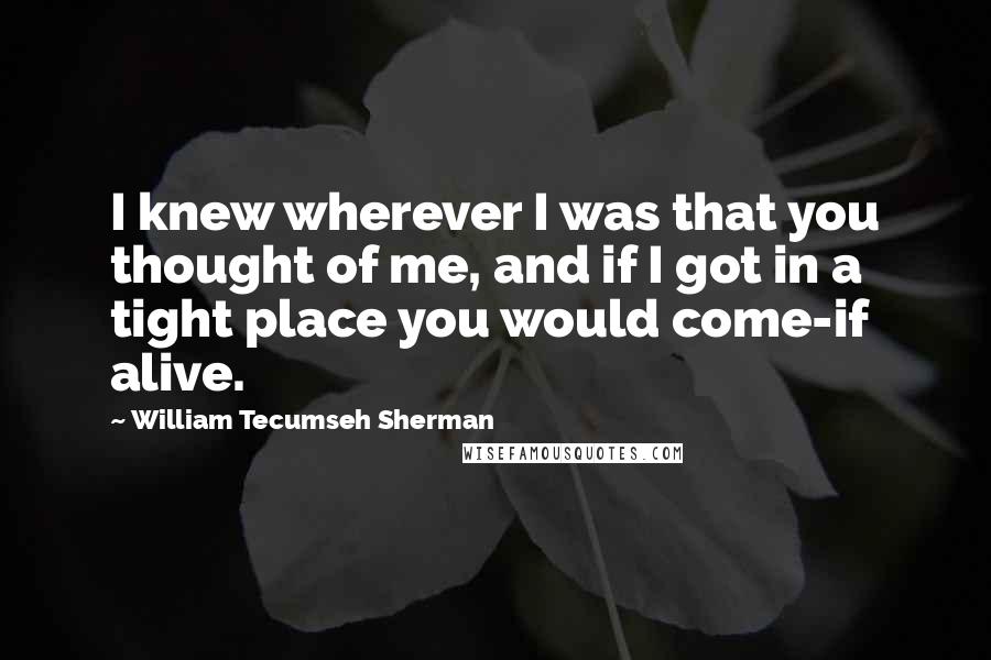 William Tecumseh Sherman quotes: I knew wherever I was that you thought of me, and if I got in a tight place you would come-if alive.