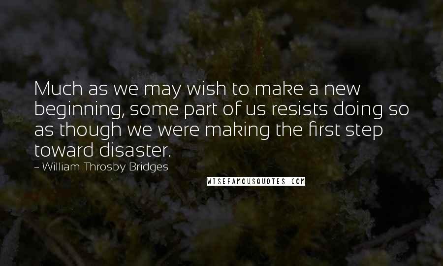 William Throsby Bridges quotes: Much as we may wish to make a new beginning, some part of us resists doing so as though we were making the first step toward disaster.