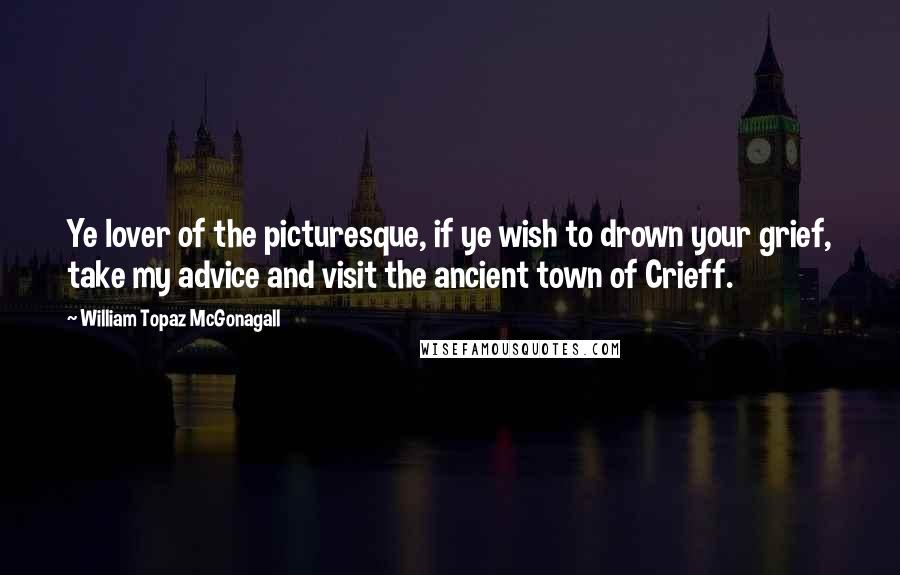 William Topaz McGonagall quotes: Ye lover of the picturesque, if ye wish to drown your grief, take my advice and visit the ancient town of Crieff.