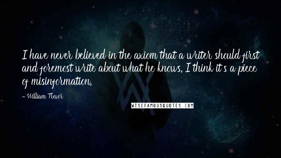 William Trevor quotes: I have never believed in the axiom that a writer should first and foremost write about what he knows. I think it's a piece of misinformation.