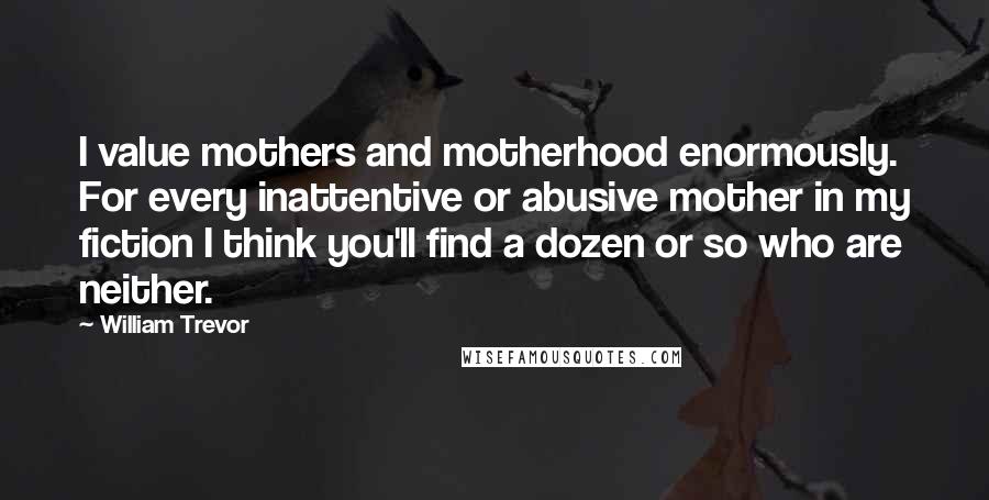 William Trevor quotes: I value mothers and motherhood enormously. For every inattentive or abusive mother in my fiction I think you'll find a dozen or so who are neither.