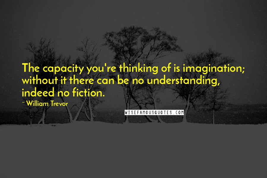 William Trevor quotes: The capacity you're thinking of is imagination; without it there can be no understanding, indeed no fiction.