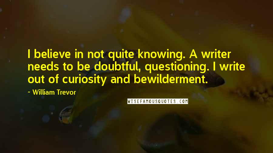 William Trevor quotes: I believe in not quite knowing. A writer needs to be doubtful, questioning. I write out of curiosity and bewilderment.