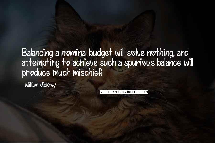 William Vickrey quotes: Balancing a nominal budget will solve nothing, and attempting to achieve such a spurious balance will produce much mischief. William Vickrey quotes: Balancing a nominal budget will solve nothing, and attempting to achieve such a spurious balance will produce much mischief.