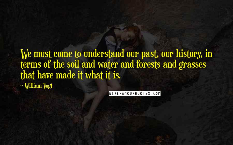 William Vogt quotes: We must come to understand our past, our history, in terms of the soil and water and forests and grasses that have made it what it is.