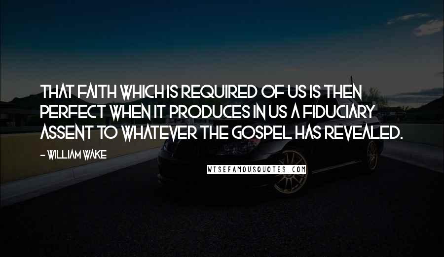 William Wake quotes: That faith which is required of us is then perfect when it produces in us a fiduciary assent to whatever the Gospel has revealed.