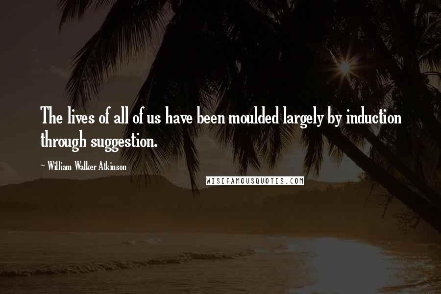 William Walker Atkinson quotes: The lives of all of us have been moulded largely by induction through suggestion.