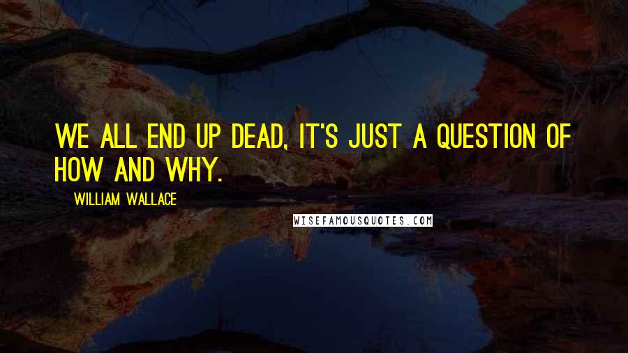 William Wallace quotes: We all end up dead, it's just a question of how and why.