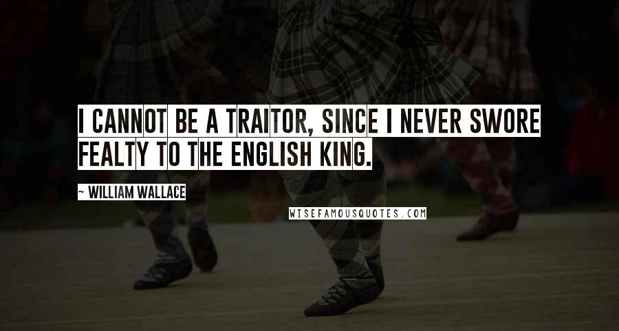 William Wallace quotes: I cannot be a traitor, since I never swore fealty to the English king.