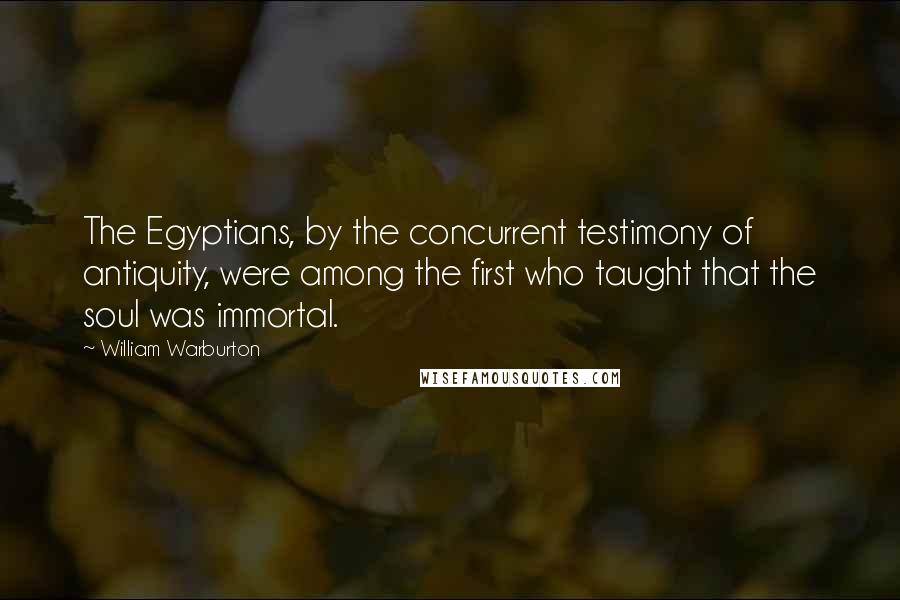 William Warburton quotes: The Egyptians, by the concurrent testimony of antiquity, were among the first who taught that the soul was immortal. William Warburton quotes: The Egyptians, by the concurrent testimony of antiquity, were among the first who taught that the soul was immortal.