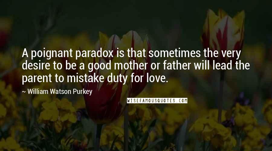 William Watson Purkey quotes: A poignant paradox is that sometimes the very desire to be a good mother or father will lead the parent to mistake duty for love.