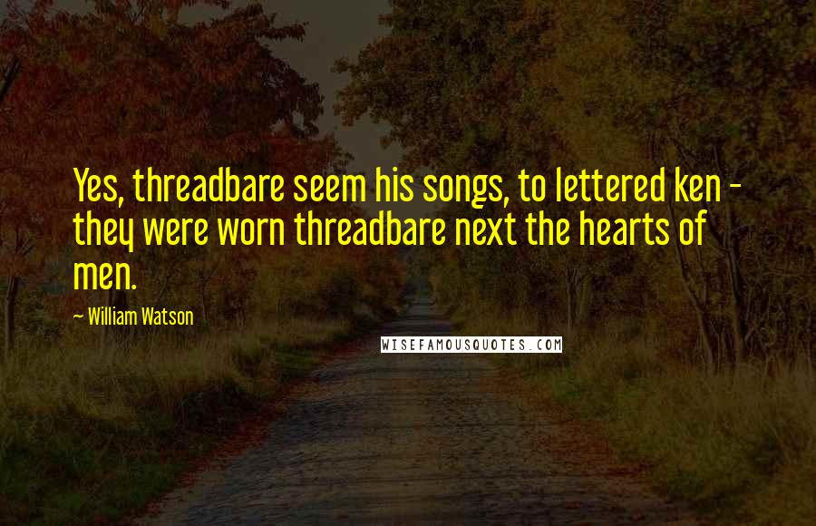 William Watson quotes: Yes, threadbare seem his songs, to lettered ken - they were worn threadbare next the hearts of men.