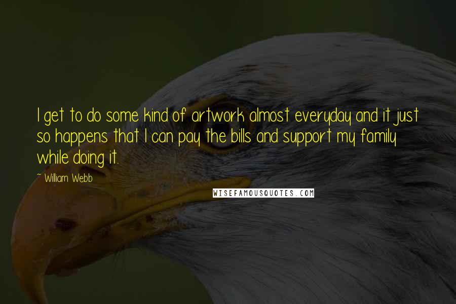 William Webb quotes: I get to do some kind of artwork almost everyday and it just so happens that I can pay the bills and support my family while doing it. William Webb quotes: I get to do some kind of artwork almost everyday and it just so happens that I can pay the bills and support my family while doing it.