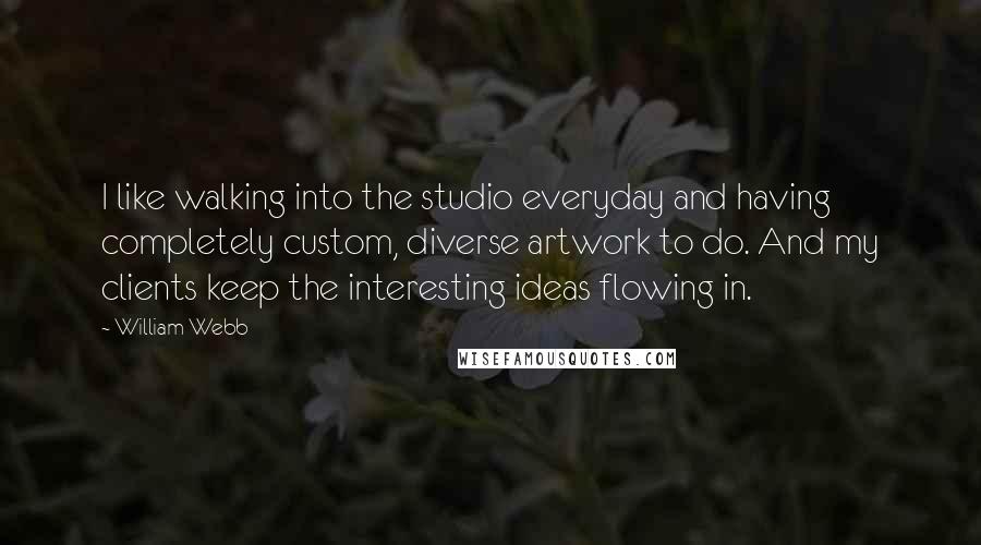 William Webb quotes: I like walking into the studio everyday and having completely custom, diverse artwork to do. And my clients keep the interesting ideas flowing in. William Webb quotes: I like walking into the studio everyday and having completely custom, diverse artwork to do. And my clients keep the interesting ideas flowing in.