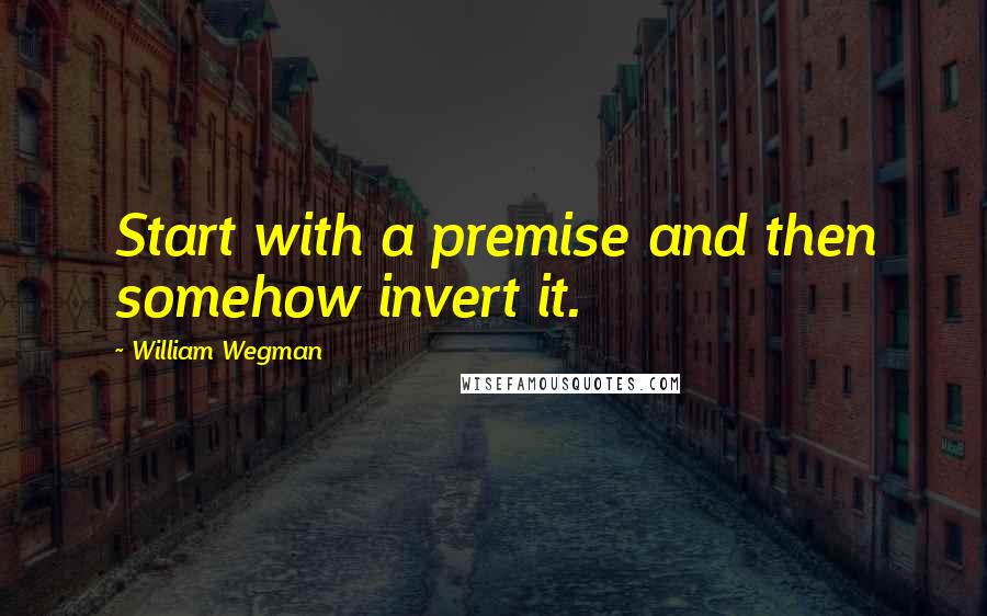 William Wegman quotes: Start with a premise and then somehow invert it.