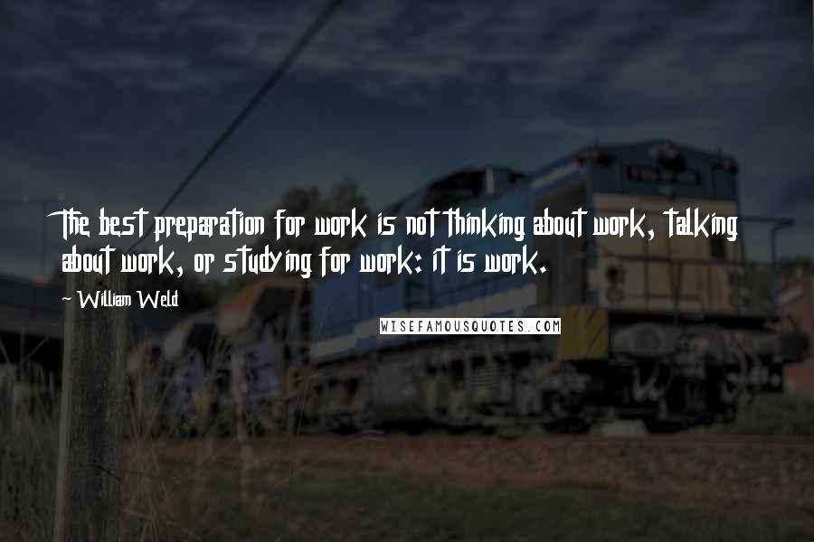 William Weld quotes: The best preparation for work is not thinking about work, talking about work, or studying for work: it is work.