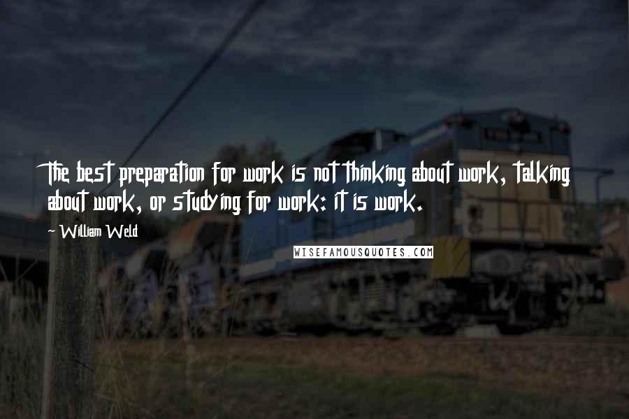 William Weld quotes: The best preparation for work is not thinking about work, talking about work, or studying for work: it is work. William Weld quotes: The best preparation for work is not thinking about work, talking about work, or studying for work: it is work.