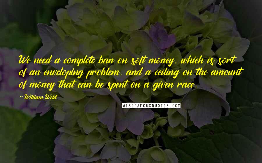 William Weld quotes: We need a complete ban on soft money, which is sort of an enveloping problem, and a ceiling on the amount of money that can be spent on a given