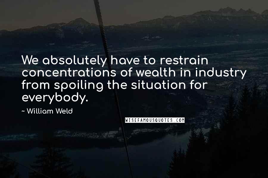 William Weld quotes: We absolutely have to restrain concentrations of wealth in industry from spoiling the situation for everybody. William Weld quotes: We absolutely have to restrain concentrations of wealth in industry from spoiling the situation for everybody.