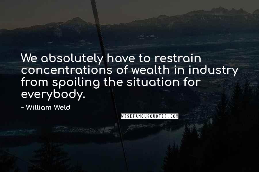 William Weld quotes: We absolutely have to restrain concentrations of wealth in industry from spoiling the situation for everybody.