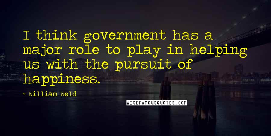 William Weld quotes: I think government has a major role to play in helping us with the pursuit of happiness.