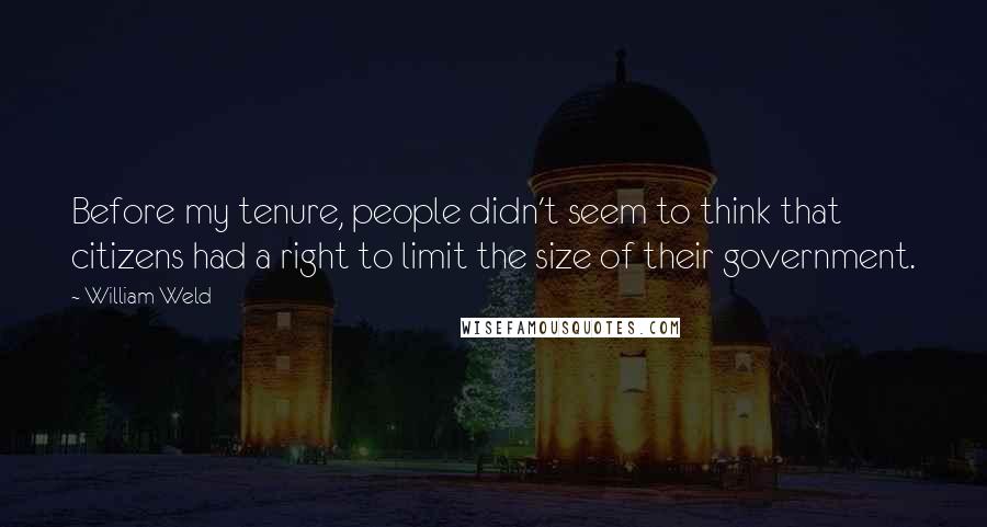William Weld quotes: Before my tenure, people didn't seem to think that citizens had a right to limit the size of their government. William Weld quotes: Before my tenure, people didn't seem to think that citizens had a right to limit the size of their government.