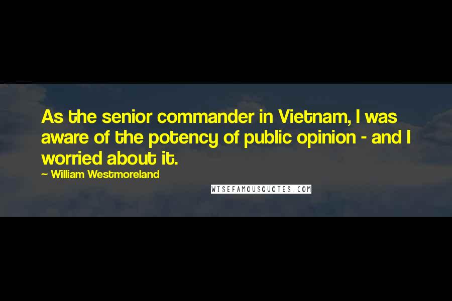 William Westmoreland quotes: As the senior commander in Vietnam, I was aware of the potency of public opinion - and I worried about it. William Westmoreland quotes: As the senior commander in Vietnam, I was aware of the potency of public opinion - and I worried about it.