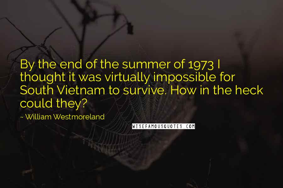 William Westmoreland quotes: By the end of the summer of 1973 I thought it was virtually impossible for South Vietnam to survive. How in the heck could they? William Westmoreland quotes: By the end of the summer of 1973 I thought it was virtually impossible for South Vietnam to survive. How in the heck could they?
