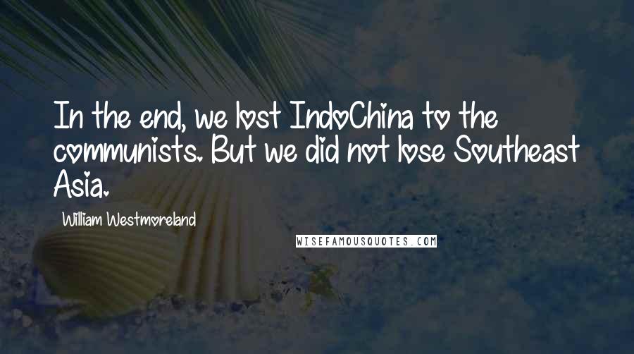 William Westmoreland quotes: In the end, we lost IndoChina to the communists. But we did not lose Southeast Asia.