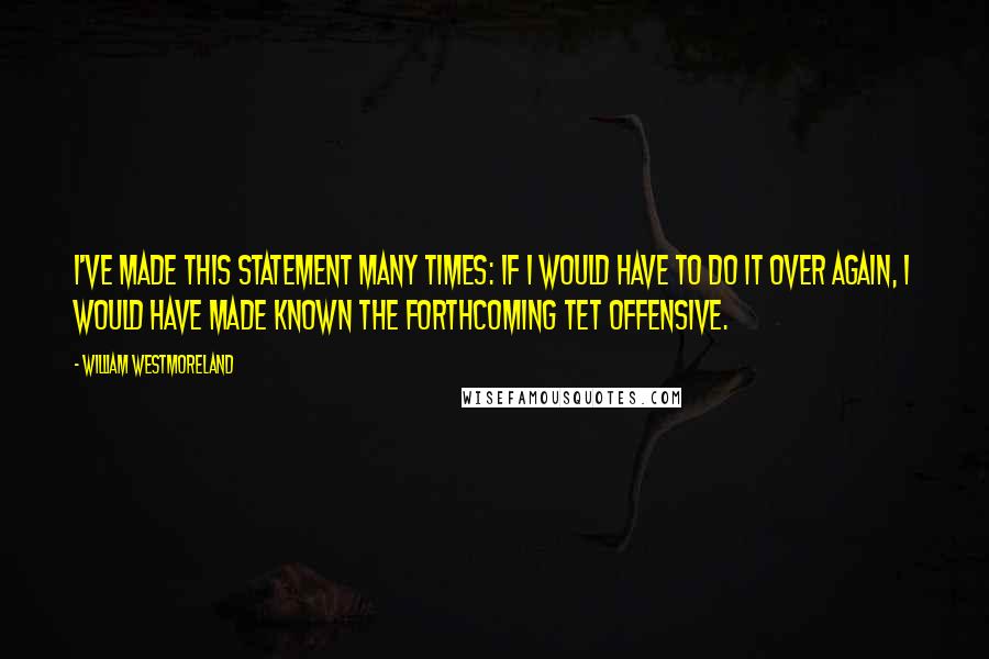 William Westmoreland quotes: I've made this statement many times: If I would have to do it over again, I would have made known the forthcoming Tet Offensive.