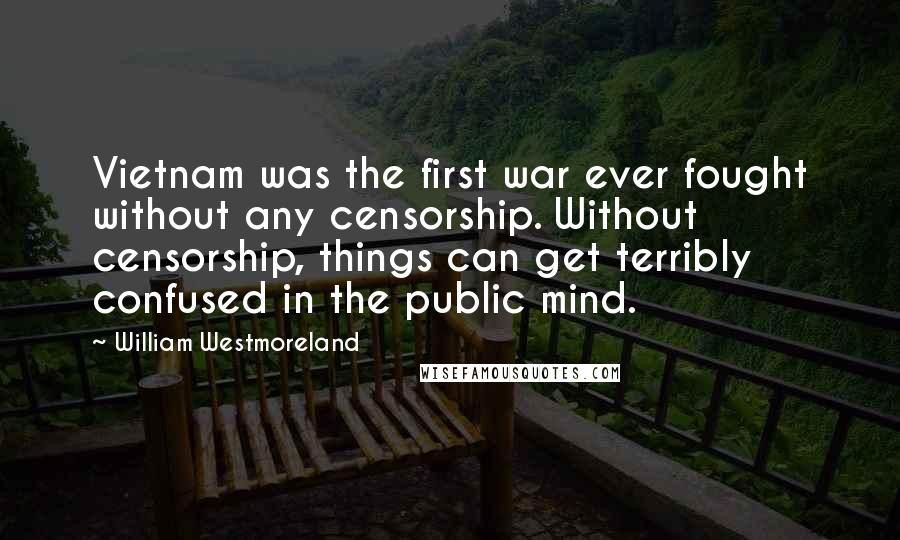 William Westmoreland quotes: Vietnam was the first war ever fought without any censorship. Without censorship, things can get terribly confused in the public mind. William Westmoreland quotes: Vietnam was the first war ever fought without any censorship. Without censorship, things can get terribly confused in the public mind.