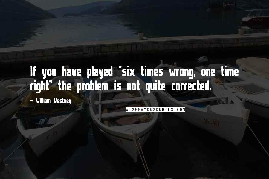 William Westney quotes: If you have played "six times wrong, one time right" the problem is not quite corrected.