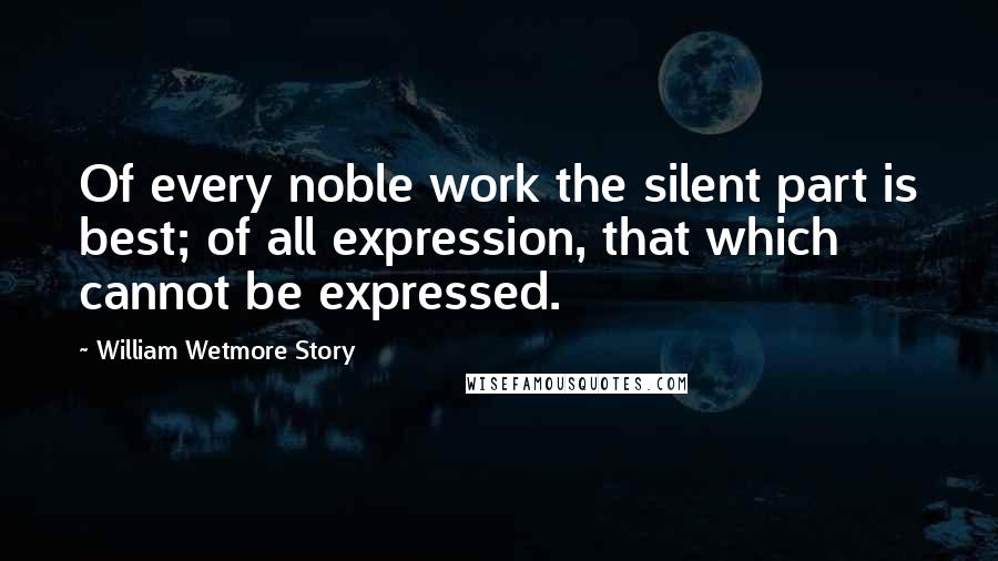 William Wetmore Story quotes: Of every noble work the silent part is best; of all expression, that which cannot be expressed.