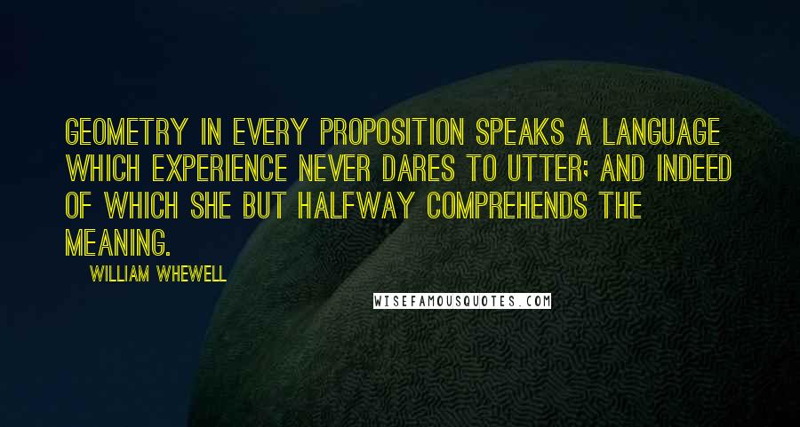 William Whewell quotes: Geometry in every proposition speaks a language which experience never dares to utter; and indeed of which she but halfway comprehends the meaning.