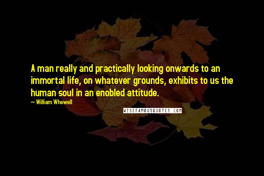 William Whewell quotes: A man really and practically looking onwards to an immortal life, on whatever grounds, exhibits to us the human soul in an enobled attitude. William Whewell quotes: A man really and practically looking onwards to an immortal life, on whatever grounds, exhibits to us the human soul in an enobled attitude.