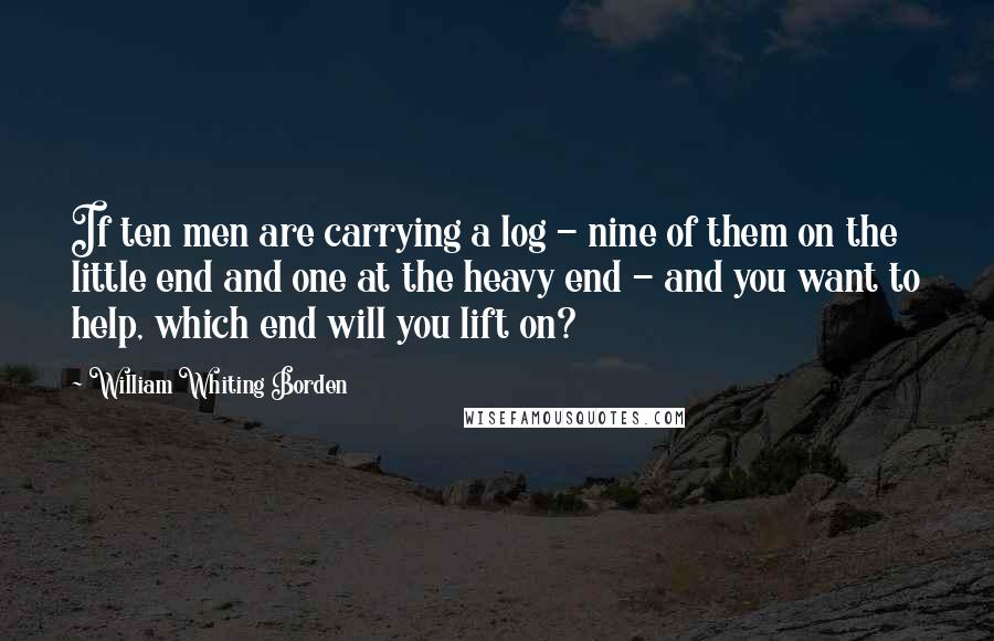 William Whiting Borden quotes: If ten men are carrying a log - nine of them on the little end and one at the heavy end - and you want to help, which end will