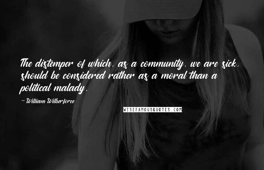 William Wilberforce quotes: The distemper of which, as a community, we are sick, should be considered rather as a moral than a political malady.