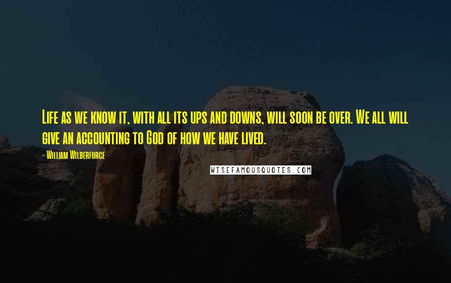 William Wilberforce quotes: Life as we know it, with all its ups and downs, will soon be over. We all will give an accounting to God of how we have lived.