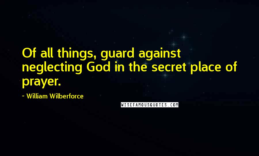 William Wilberforce quotes: Of all things, guard against neglecting God in the secret place of prayer.