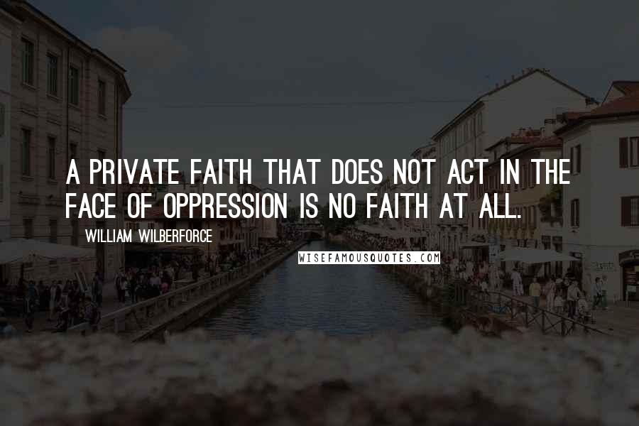 William Wilberforce quotes: A private faith that does not act in the face of oppression is no faith at all.
