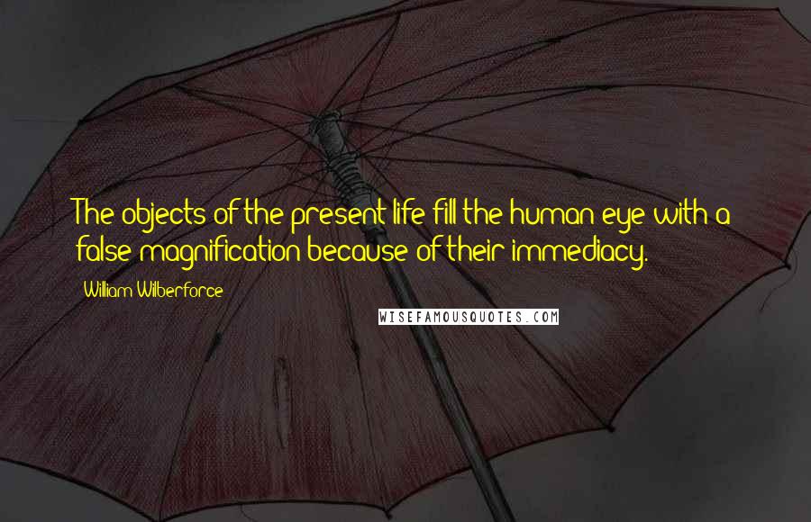 William Wilberforce quotes: The objects of the present life fill the human eye with a false magnification because of their immediacy.